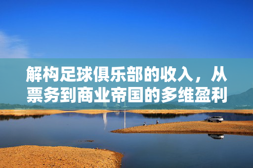解构足球俱乐部的收入，从票务到商业帝国的多维盈利模式