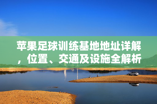 苹果足球训练基地地址详解，位置、交通及设施全解析，苹果足球训练基地地址详解，位置、交通及设施全解析