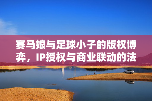 赛马娘与足球小子的版权博弈，IP授权与商业联动的法律边界探析，赛马娘与足球小子的版权博弈，IP授权与商业联动的法律边界探析