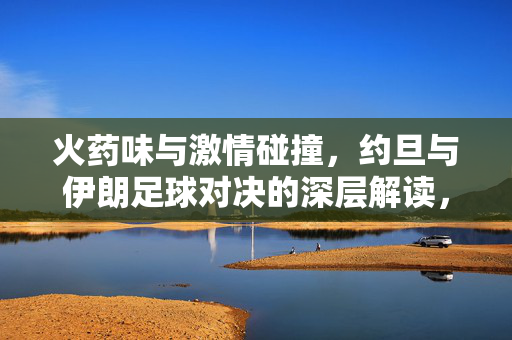 火药味与激情碰撞，约旦与伊朗足球对决的深层解读，火药味与激情碰撞，约旦与伊朗足球对决的深层解读
