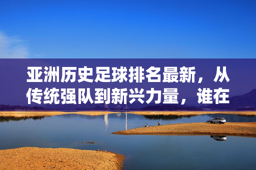 亚洲历史足球排名最新，从传统强队到新兴力量，谁在时代浪潮中领跑？