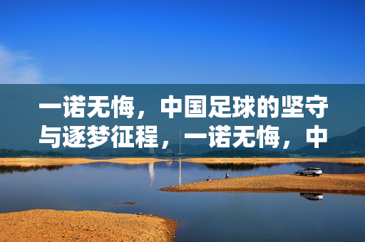 一诺无悔，中国足球的坚守与逐梦征程，一诺无悔，中国足球的坚守与逐梦征程