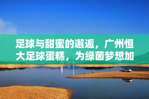 足球与甜蜜的邂逅，广州恒大足球蛋糕，为绿茵梦想加冕的甜蜜礼赞