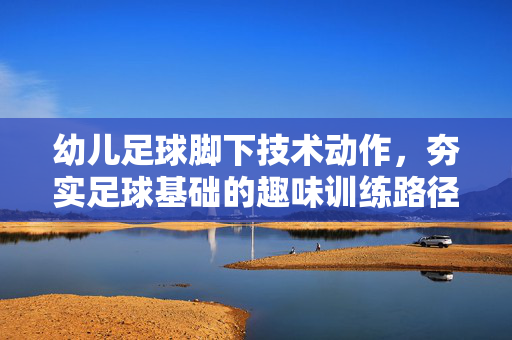 幼儿足球脚下技术动作,夯实足球基础的趣味训练路径,幼儿足球脚下技术动作,夯实足球基础的趣味训练路径