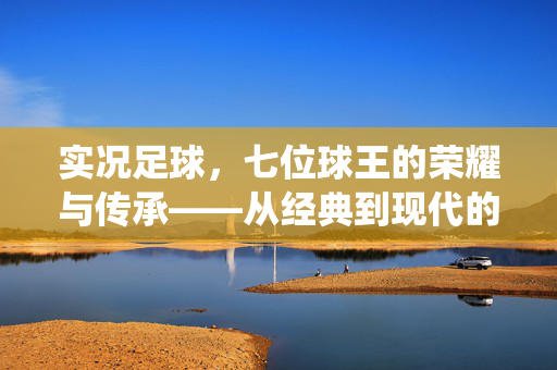 实况足球，七位球王的荣耀与传承——从经典到现代的传奇演绎，实况足球，七位球王的荣耀与传承——从经典到现代的传奇演绎