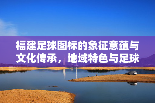 福建足球图标的象征意蕴与文化传承，地域特色与足球精神的融合，福建足球图标的象征意蕴与文化传承，地域特色与足球精神的融合