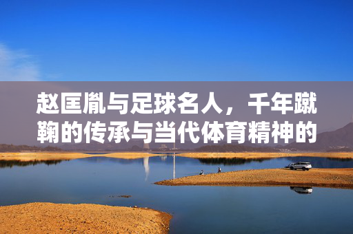 赵匡胤与足球名人，千年蹴鞠的传承与当代体育精神的共鸣，赵匡胤与足球名人，千年蹴鞠的传承与当代体育精神共鸣