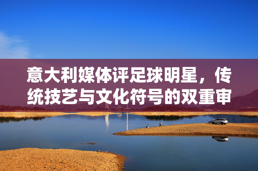 意大利媒体评足球明星，传统技艺与文化符号的双重审视，意大利媒体评足球明星，传统技艺与文化符号的双重审视