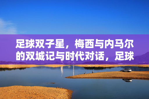 足球双子星，梅西与内马尔的双城记与时代对话，足球双子星，梅西与内马尔的双城记与时代对话