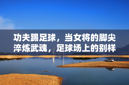 功夫踢足球，当女将的脚尖淬炼武魂，足球场上的别样飒爽，功夫踢足球，女将脚尖淬炼武魂，足球场上的别样飒爽