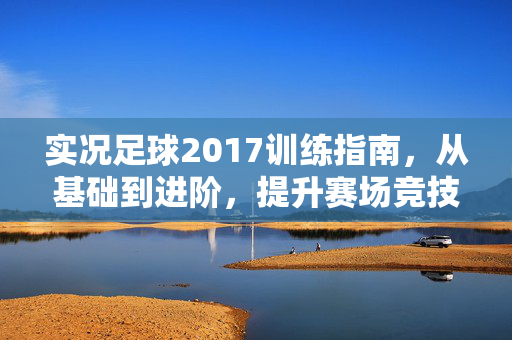 实况足球2017训练指南，从基础到进阶，提升赛场竞技力的关键路径，实况足球2017训练指南，从基础到进阶，提升赛场竞技力的关键路径