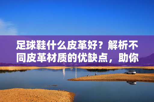足球鞋什么皮革好？解析不同皮革材质的优缺点，助你选对球鞋，足球鞋什么皮革好？解析不同皮革材质的优缺点，助你选对球鞋