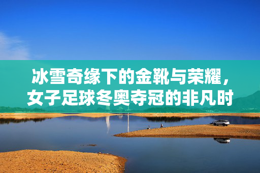 冰雪奇缘下的金靴与荣耀,女子足球冬奥夺冠的非凡时刻,冰雪奇缘中的金靴荣光,女子足球冬奥夺冠的非凡时刻