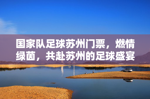 国家队足球苏州门票，燃情绿茵，共赴苏州的足球盛宴，国家队足球苏州门票，燃情绿茵，共赴苏州的足球盛宴