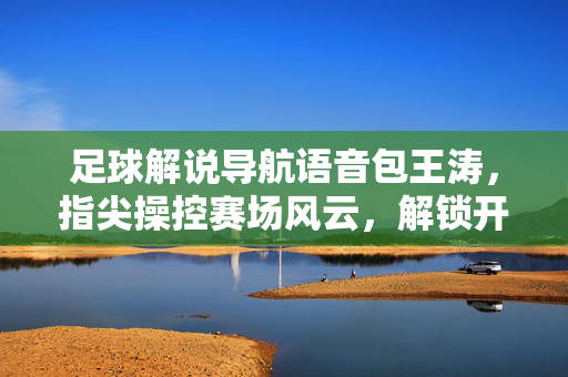 足球解说导航语音包王涛，指尖操控赛场风云，解锁开车听球新体验
