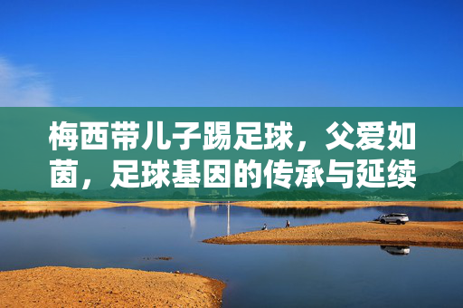 梅西带儿子踢足球，父爱如茵，足球基因的传承与延续，父爱如茵，梅西带儿子踢足球，足球基因的传承与延续