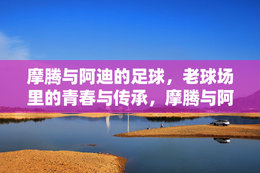 摩腾与阿迪的足球，老球场里的青春与传承，摩腾与阿迪的足球，老球场里的青春与传承