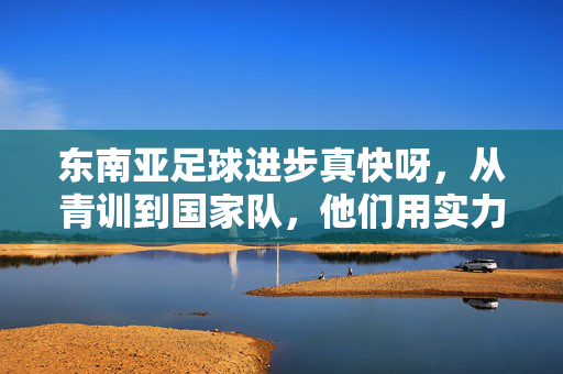 东南亚足球进步真快呀，从青训到国家队，他们用实力书写新篇章，东南亚足球进步真快，从青训到国家队，用实力书写新篇章