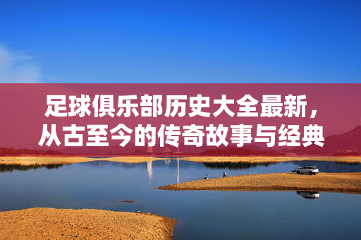 足球俱乐部历史大全最新，从古至今的传奇故事与经典瞬间，足球俱乐部历史全览，从古至今的传奇故事与经典瞬间