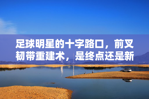 足球明星的十字路口，前叉韧带重建术，是终点还是新起点？足球明星的十字路口，前叉韧带重建术，是终点还是新起点？