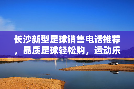 长沙新型足球销售电话推荐，品质足球轻松购，运动乐趣即刻开启，长沙新型足球销售电话推荐，品质足球轻松购，运动乐趣即刻开启