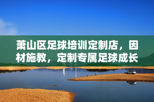 萧山区足球培训定制店，因材施教，定制专属足球成长路径，萧山区足球培训定制店，因材施教，定制专属足球成长路径