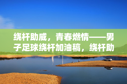 绕杆助威，青春燃情——男子足球绕杆加油稿，绕杆助威，青春燃情——男子足球绕杆加油稿