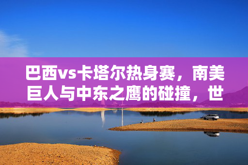 巴西vs卡塔尔热身赛，南美巨人与中东之鹰的碰撞，世界杯前的一次热身与预热，巴西vs卡塔尔热身赛，南美巨人与中东之鹰的碰撞，世界杯前的热身与预热