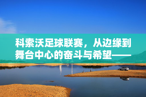 科索沃足球联赛，从边缘到舞台中心的奋斗与希望——解码巴尔干小国的足球梦想，科索沃足球联赛，从边缘到舞台中心的奋斗与希望——解码巴尔干小国的足球梦想