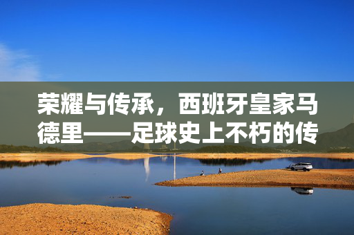 荣耀与传承，西班牙皇家马德里——足球史上不朽的传奇，荣耀与传承，西班牙皇家马德里，足球史上不朽的传奇