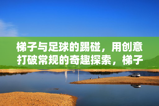 梯子与足球的踢碰，用创意打破常规的奇趣探索，梯子与足球的踢碰，创意打破常规的奇趣探索