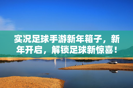实况足球手游新年箱子，新年开启，解锁足球新惊喜！实况足球手游新年箱子，新年开启，解锁足球新惊喜！
