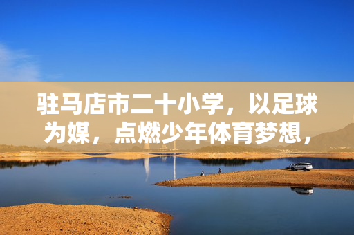 驻马店市二十小学,以足球为媒,点燃少年体育梦想,驻马店市二十小学,以足球为媒,点燃少年体育梦想