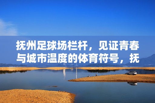 抚州足球场栏杆，见证青春与城市温度的体育符号，抚州足球场栏杆，见证青春与城市温度的体育符号