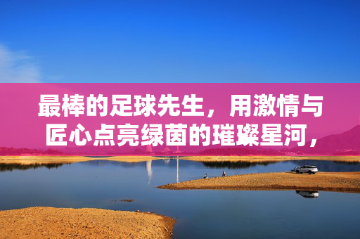 最棒的足球先生，用激情与匠心点亮绿茵的璀璨星河，最棒的足球先生，用激情与匠心点亮绿茵的璀璨星河