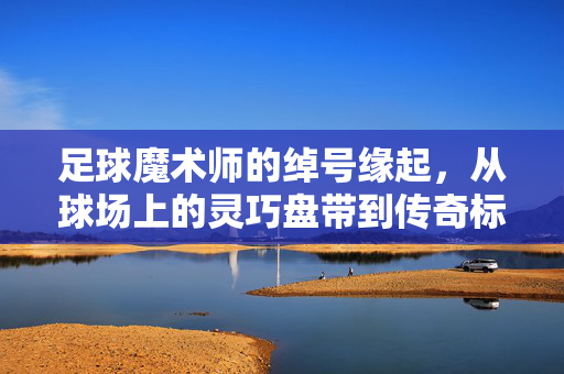 足球魔术师的绰号缘起，从球场上的灵巧盘带到传奇标签的永恒印记，足球魔术师的绰号缘起，从球场上的灵巧盘带到传奇标签的永恒印记