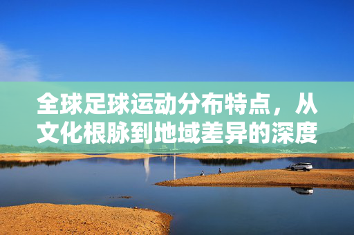 全球足球运动分布特点，从文化根脉到地域差异的深度解析，全球足球运动分布特点，从文化根脉到地域差异的深度解析