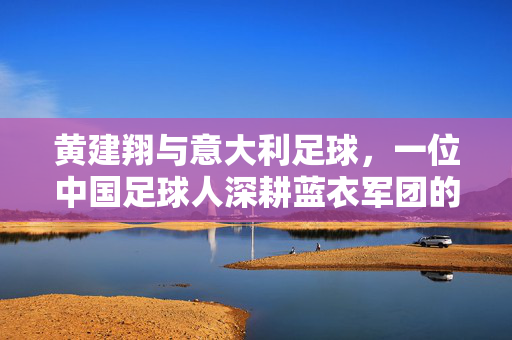 黄建翔与意大利足球，一位中国足球人深耕蓝衣军团的追梦之路，黄建翔与意大利足球，一位中国足球人深耕蓝衣军团的追梦之路