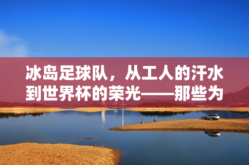 冰岛足球队，从工人的汗水到世界杯的荣光——那些为足球梦想筑基的人，冰岛足球队，从工人的汗水到世界杯的荣光——那些为足球梦想筑基的人