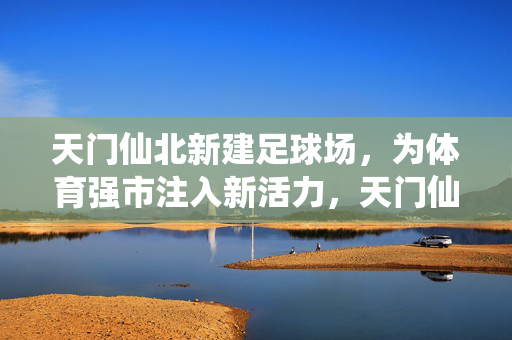 天门仙北新建足球场，为体育强市注入新活力，天门仙北新建足球场 为体育强市注入新活力
