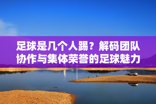 足球是几个人踢？解码团队协作与集体荣誉的足球魅力，足球是几个人踢？解码团队协作与集体荣誉的足球魅力