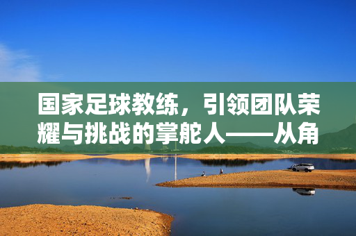 国家足球教练，引领团队荣耀与挑战的掌舵人——从角色定位到实战挑战的深度剖析，国家足球教练，引领团队荣耀与挑战的掌舵人——从角色定位到实战挑战的深度剖析