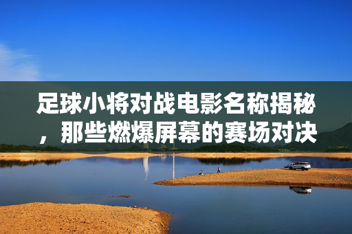 足球小将对战电影名称揭秘，那些燃爆屏幕的赛场对决，足球小将对战电影名称揭秘，那些燃爆屏幕的赛场对决