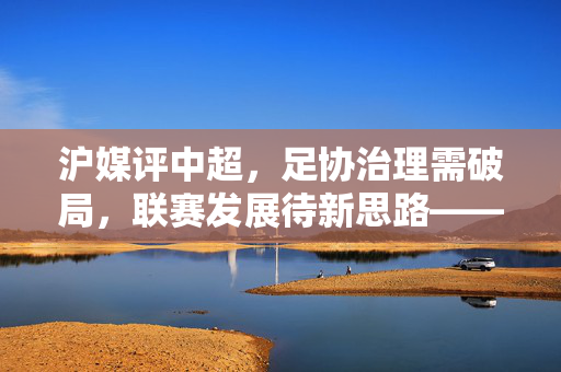 沪媒评中超，足协治理需破局，联赛发展待新思路——足球生态的深层反思，沪媒评中超，足协治理需破局，联赛发展待新思路——足球生态的深层反思