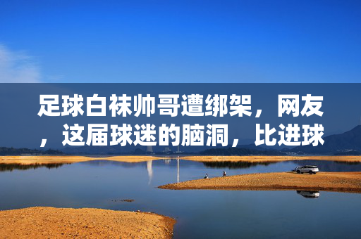 足球白袜帅哥遭绑架，网友，这届球迷的脑洞，比进球还炸裂！
