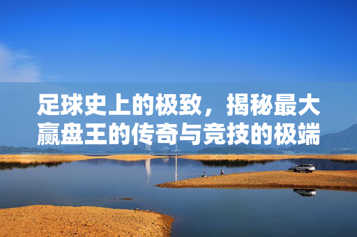 足球史上的极致，揭秘最大赢盘王的传奇与竞技的极端魅力，足球史上的极致，揭秘最大赢盘王传奇与竞技极端魅力