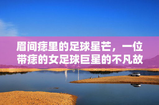 眉间痣里的足球星芒，一位带痣的女足球巨星的不凡故事，眉间痣里的足球星芒，一位带痣的女足球巨星的不凡故事