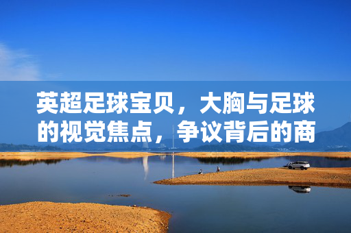 英超足球宝贝，大胸与足球的视觉焦点，争议背后的商业与审美博弈，英超足球宝贝，大胸与足球的视觉焦点，争议背后的商业与审美博弈