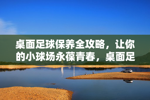 桌面足球保养全攻略，让你的小球场永葆青春，桌面足球保养全攻略，让你的小球场永葆青春