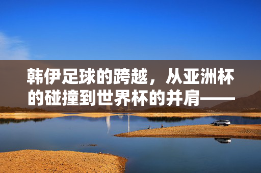 韩伊足球的跨越，从亚洲杯的碰撞到世界杯的并肩——两支亚洲劲旅的崛起与对话，韩伊足球的跨越，从亚洲杯的碰撞到世界杯的并肩——两支亚洲劲旅的崛起与对话